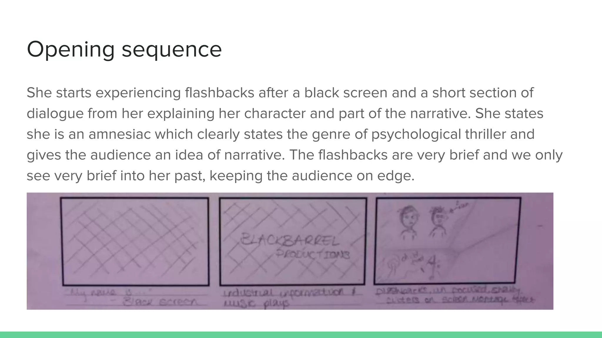 Opening sequence
She starts experiencing flashbacks after a black screen and a short section of
dialogue from her explaining her character and part of the narrative. She states
she is an amnesiac which clearly states the genre of psychological thriller and
gives the audience an idea of narrative. The flashbacks are very brief and we only
see very brief into her past, keeping the audience on edge.
 