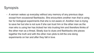 Synopsis
- A woman wakes up everyday without any memory of any previous days
except from occasional flashbacks. She encounters another man that is using
her for biological experiments that she is not aware of. Another man is trying
to save her but she is not sure if she can trust him or the other man as the
man who is using her has tricked her into trusting him and therefore thinks of
the other man as a threat. Slowly due to clues and flashbacks she pieces
together the truth and with the other man plots to kill the one doing
experiments on her and after they fall in love.
 