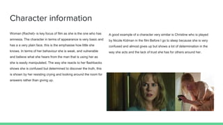 Character information
Woman (Rachel)- is key focus of film as she is the one who has
amnesia. The character in terms of appearance is very basic and
has a a very plain face, this is the emphasise how little she
knows. In terms of her behaviour she is weak, and vulnerable
and believe what she hears from the man that is using her as
she is easily manipulated. The way she reacts to her flashbacks
shows she is confused but determined to discover the truth, this
is shown by her resisting crying and looking around the room for
answers rather than giving up.
A good example of a character very similar is Christine who is played
by Nicole Kidman in the film Before I go to sleep because she is very
confused and almost gives up but shows a lot of determination in the
way she acts and the lack of trust she has for others around her.
 