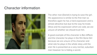 Character information
The other man (Daniel) is trying to save the girl.
His appearance is similar to the first man so
therefore again he has a hard expression and is
almost attractive but due to the way he treats
Olivia and his expression which are cold, we are
unsure of whether we should trust him.
A good example of this character is Ben Affleck
and the character he plays in the film Gone Girl
because we are unsure of his character and
what role he plays in the whole story until the
end. He is presented as a very normal, suburban
man however he is hiding a secret.
 