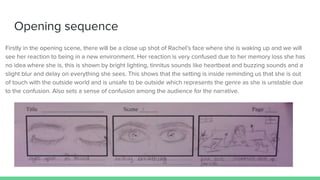 Opening sequence
Firstly in the opening scene, there will be a close up shot of Rachel’s face where she is waking up and we will
see her reaction to being in a new environment. Her reaction is very confused due to her memory loss she has
no idea where she is, this is shown by bright lighting, tinnitus sounds like heartbeat and buzzing sounds and a
slight blur and delay on everything she sees. This shows that the setting is inside reminding us that she is out
of touch with the outside world and is unsafe to be outside which represents the genre as she is unstable due
to the confusion. Also sets a sense of confusion among the audience for the narrative.
 