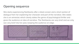 Opening sequence
She starts experiencing flashbacks after a black screen and a short section of
dialogue from her explaining her character and part of the narrative. She states
she is an amnesiac which clearly states the genre of psychological thriller and
gives the audience an idea of narrative. The flashbacks are very brief and we only
see very brief into her past, keeping the audience on edge.
 