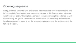 Opening sequence
Lastly, the male character (evil one) enters and introduces himself as someone who
is “here to help” this is confusing as the man is seen in the flashbacks as someone
who treats her badly. This implies a sense of confusion among the audience as well
to reinstating the genre. The character is seen as an untrustworthy and shows no
facial expressions in order to set the scene of mystery among the audience and the
female character.
 