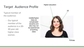 Target Audience Profile
Typical member of
the audience:
- Our typical
member of the
audience is a 20-
30 year old
higher class
woman.
Higher education
25
middle/higher
class as
complicated
storyline and
also may not
be experiences
of working
class
Female
 