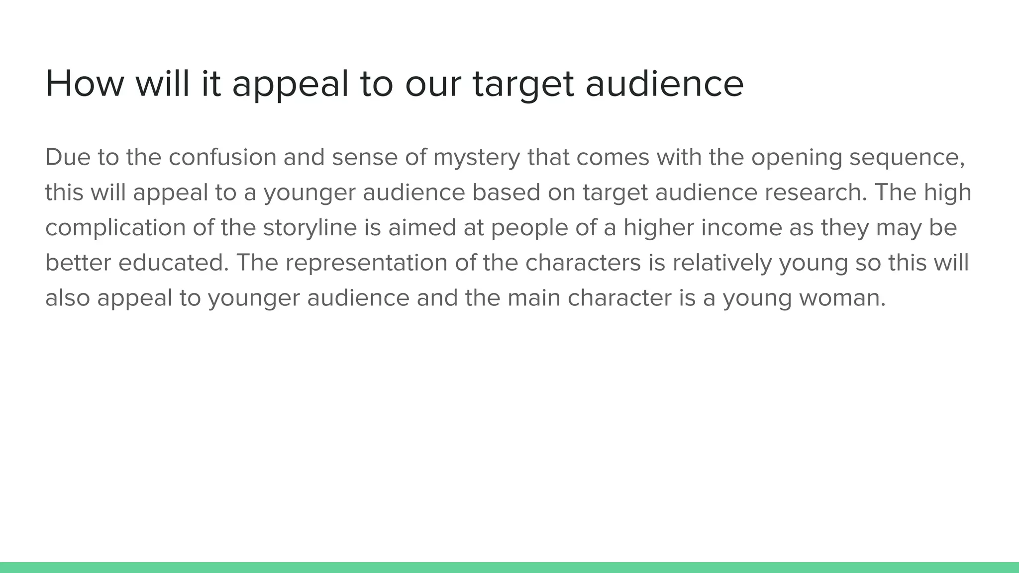 How will it appeal to our target audience
Due to the confusion and sense of mystery that comes with the opening sequence,
this will appeal to a younger audience based on target audience research. The high
complication of the storyline is aimed at people of a higher income as they may be
better educated. The representation of the characters is relatively young so this will
also appeal to younger audience and the main character is a young woman.
 