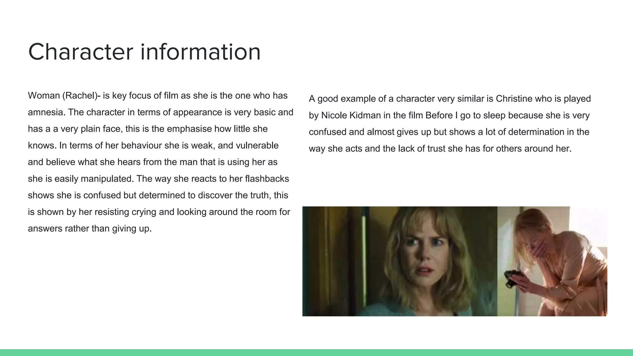 Character information
Woman (Rachel)- is key focus of film as she is the one who has
amnesia. The character in terms of appearance is very basic and
has a a very plain face, this is the emphasise how little she
knows. In terms of her behaviour she is weak, and vulnerable
and believe what she hears from the man that is using her as
she is easily manipulated. The way she reacts to her flashbacks
shows she is confused but determined to discover the truth, this
is shown by her resisting crying and looking around the room for
answers rather than giving up.
A good example of a character very similar is Christine who is played
by Nicole Kidman in the film Before I go to sleep because she is very
confused and almost gives up but shows a lot of determination in the
way she acts and the lack of trust she has for others around her.
 