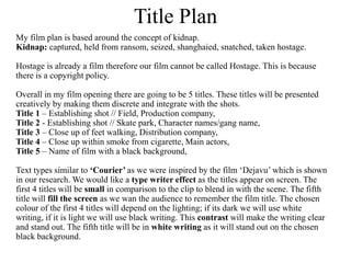 Title Plan 
My film plan is based around the concept of kidnap. 
Kidnap: captured, held from ransom, seized, shanghaied, snatched, taken hostage. 
Hostage is already a film therefore our film cannot be called Hostage. This is because 
there is a copyright policy. 
Overall in my film opening there are going to be 5 titles. These titles will be presented 
creatively by making them discrete and integrate with the shots. 
Title 1 – Establishing shot // Field, Production company, 
Title 2 - Establishing shot // Skate park, Character names/gang name, 
Title 3 – Close up of feet walking, Distribution company, 
Title 4 – Close up within smoke from cigarette, Main actors, 
Title 5 – Name of film with a black background, 
Text types similar to ‘Courier’ as we were inspired by the film ‘Dejavu’ which is shown 
in our research. We would like a type writer effect as the titles appear on screen. The 
first 4 titles will be small in comparison to the clip to blend in with the scene. The fifth 
title will fill the screen as we wan the audience to remember the film title. The chosen 
colour of the first 4 titles will depend on the lighting; if its dark we will use white 
writing, if it is light we will use black writing. This contrast will make the writing clear 
and stand out. The fifth title will be in white writing as it will stand out on the chosen 
black background. 
