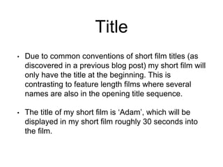 Title
• Due to common conventions of short film titles (as
discovered in a previous blog post) my short film will
only have the title at the beginning. This is
contrasting to feature length films where several
names are also in the opening title sequence.
• The title of my short film is ‘Adam’, which will be
displayed in my short film roughly 30 seconds into
the film.
 