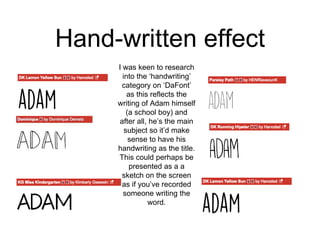 Hand-written effect
I was keen to research
into the ‘handwriting’
category on ‘DaFont’
as this reflects the
writing of Adam himself
(a school boy) and
after all, he’s the main
subject so it’d make
sense to have his
handwriting as the title.
This could perhaps be
presented as a a
sketch on the screen
as if you’ve recorded
someone writing the
word.
 
