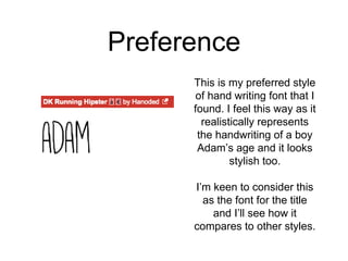 Preference
This is my preferred style
of hand writing font that I
found. I feel this way as it
realistically represents
the handwriting of a boy
Adam’s age and it looks
stylish too.
I’m keen to consider this
as the font for the title
and I’ll see how it
compares to other styles.
 