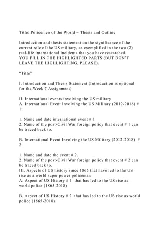 Title: Policemen of the World ~ Thesis and Outline
Introduction and thesis statement on the significance of the
current role of the US military, as exemplified in the two (2)
real-life international incidents that you have researched.
YOU FILL IN THE HIGHLIGHTED PARTS (BUT DON’T
LEAVE THE HIGHLIGHTING, PLEASE).
“Title”
I. Introduction and Thesis Statement (Introduction is optional
for the Week 7 Assignment)
II. International events involving the US military
A. International Event Involving the US Military (2012-2018) #
1:
1. Name and date international event # 1
2. Name of the post-Civil War foreign policy that event # 1 can
be traced back to.
B. International Event Involving the US Military (2012-2018) #
2:
1. Name and date the event # 2.
2. Name of the post-Civil War foreign policy that event # 2 can
be traced back to.
III. Aspects of US history since 1865 that have led to the US
rise as a world super power policeman
A. Aspect of US History # 1 that has led to the US rise as
world police (1865-2018)
B. Aspect of US History # 2 that has led to the US rise as world
police (1865-2018)
 