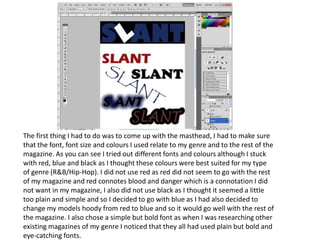 The first thing I had to do was to come up with the masthead, I had to make sure that the font, font size and colours I used relate to my genre and to the rest of the magazine. As you can see I tried out different fonts and colours although I stuck with red, blue and black as I thought these colours were best suited for my type of genre (R&B/Hip-Hop). I did not use red as red did not seem to go with the rest of my magazine and red connotes blood and danger which is a connotation I did not want in my magazine, I also did not use black as I thought it seemed a little too plain and simple and so I decided to go with blue as I had also decided to change my models hoody from red to blue and so it would go well with the rest of the magazine. I also chose a simple but bold font as when I was researching other existing magazines of my genre I noticed that they all had used plain but bold and eye-catching fonts.