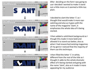After  deciding on the font I was going to use I decided I wanted to make it stand out a little more as it seemed a little too plain.I decided to slant the letter ‘L’ as I thought that would make it more eye-catching and also as it goes with the name of the magazine ‘slant’, it emphasizes the whole idea of it being slanted. I then added a solid black background as I though this made it more bold and allowed it to stand out better, also as when I had researched existing magazines of my genre I noticed that the majority of them use this technique.I then filled the letter ‘L’ in white, different from the rest of the title as I thought it adds to the whole dramatic effect of it being slanted and going with the name ‘slant’, also as it made it more appealing for my audience