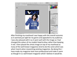 After finishing my masthead I was happy with the overall outcome as it seemed just right for my genre and appealed to my audience. I was also pleased with it as it went well with the image as I had changed the colour of my models hood to blue rather than keeping it red. I then placed the artists image on top of my masthead as many of the well known magazines tend to do the same which was what I learnt when researching existing magazines. By doing this I have made my magazine look more professional and make it seem as though it is a well known magazine which I believe it would be.