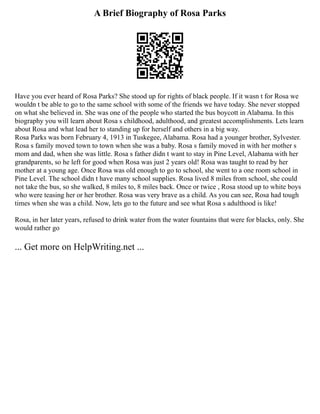 A Brief Biography of Rosa Parks
Have you ever heard of Rosa Parks? She stood up for rights of black people. If it wasn t for Rosa we
wouldn t be able to go to the same school with some of the friends we have today. She never stopped
on what she believed in. She was one of the people who started the bus boycott in Alabama. In this
biography you will learn about Rosa s childhood, adulthood, and greatest accomplishments. Lets learn
about Rosa and what lead her to standing up for herself and others in a big way.
Rosa Parks was born February 4, 1913 in Tuskegee, Alabama. Rosa had a younger brother, Sylvester.
Rosa s family moved town to town when she was a baby. Rosa s family moved in with her mother s
mom and dad, when she was little. Rosa s father didn t want to stay in Pine Level, Alabama with her
grandparents, so he left for good when Rosa was just 2 years old! Rosa was taught to read by her
mother at a young age. Once Rosa was old enough to go to school, she went to a one room school in
Pine Level. The school didn t have many school supplies. Rosa lived 8 miles from school, she could
not take the bus, so she walked, 8 miles to, 8 miles back. Once or twice , Rosa stood up to white boys
who were teasing her or her brother. Rosa was very brave as a child. As you can see, Rosa had tough
times when she was a child. Now, lets go to the future and see what Rosa s adulthood is like!
Rosa, in her later years, refused to drink water from the water fountains that were for blacks, only. She
would rather go
... Get more on HelpWriting.net ...
 