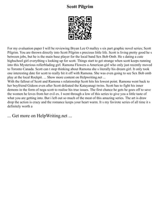 Scott Pilgrim
For my evaluation paper I will be reviewing Bryan Lee O malley s six part graphic novel series; Scott
Pilgrim. You are thrown directly into Scott Pilgrim s precious little life. Scott is living pretty good he s
between jobs, but he is the main base player for the local band Sex Bob Omb. He s dating a cute
highschool girl everything s looking up for scott. Things start to get strange when scott keeps running
into this Mysterious rollerblading girl. Ramona Flowers a American girl who only just recently moved
to Toronto Canada. Scott can t stop thinking about Ramona she s literally his dream girl. It only took
one interesting date for scott to really hit it off with Ramona. She was even going to see Sex Bob omb
play at the local Rockpit. ... Show more content on Helpwriting.net ...
With the fallout of Scott and Ramona s relationship Scott hits his lowest point. Ramona went back to
her boyfriend Gideon even after Scott defeated the Katayanagi twins. Scott has to fight his inner
demons in the form of nega scott to realise his true issues. The first chance he gets he goes off to save
the women he loves from her evil ex. I went through a low of this series to give you a little taste of
what you are getting into. But i left out so much of the meat of this amazing series. The art is draw
drop the action is crazy and the romance keeps your heart warm. It s my favirote series of all time it s
definitely worth a
... Get more on HelpWriting.net ...
 
