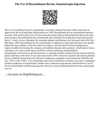 The Use of Recombinant Bovine Somatotropin Injection
The use of recombinant bovine somatotropin in the dairy industry has been widely used since its
approval by the Food and Drug Administration in 1994. Recombinant bovine somatotropin injection
increases milk yield in dairy cows by decreasing the drastic drop in milk production that occurs after
peak lactation. Recombinant bovine somatotropin also stimulates the production insulin like growth
factor 1, which, in turn, stimulates the mammary glands contributing to the increased milk yield (Van
Den Berg, 1989). Recombinant bovine somatotropin is important to agriculture because it has greatly
helped the dairy industry. It has been shown to improve calving intervals between pregnancies,
improve healthy by lowering the incidence of metabolic diseases after gestation, which leads to lower
veterinary costs, and overall improve herd life, animal well being, and profitability.
Somatotropin, also known as growth hormone, is a protein hormone produced by the anterior pituitary
gland at the base of the brain. It was discovered in the 1930 s when rats injected with anterior pituitary
extract exhibited increased growth and more weight gain compared to non treated rats (Schaffer and
Lee, 1935). In the 1950 s, it was found that some cases of dwarfism in humans were due to inadequate
pituitary production of somatotropin. Studies were conducted using patients with dwarfism to test if
bovine somatotropin would increase growth. However, results demonstrated that bovine somatotropin
was not
... Get more on HelpWriting.net ...
 