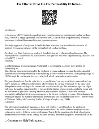 The Effects Of Co2 On The Permeability Of Indian...
Introduction
In the storage of CO2 in the deep geologic reservoirs for enhancing extraction of coalbed methane
area, Vishal et al. argue against the consequences of CO2 injection on the permeability of Indian
bituminous coal at different confining and injection pressure.
The major approach of the journal is to clarify about when and how would the incensement of
injection pressure have impact on the permeability of coalbed methane.
As a final year Civil Engineering student, I found this journal is educational and inspiring. The
research shows a comprehensive explanation of how pressure and stress of permeability of coal to sub
critical CO2 is tested.
Summary
In order to reduce greenhouse gases, Vishal et al. is investigating a ... Show more content on
Helpwriting.net ...
The effective stress is proportional to the confining pressure and pore pressure. Results, a trend of
exponential decline in permeability with increasing effective stress is observed. During the passage of
CO2 through the coal sample, the gas is absorbed, which cause volume deformation.
The journal concluded that the reduction in permeability of coal maybe attributes to the role of coal
matrix expansion. CO2 gets preferentially adsorbed onto the surface of the coal. At the same time,
adsorption induces swelling at the time of coal exposure to the gas. The increase of injection of gas
will cause the decline in permeability is belongs to the fracture spacing is not completely closed and
the movement of gas cause swelling. However, the closure of fractures, a flow with increase
permeability at higher injection pressure occurs at the highest confining pressure.. This is because the
opening of fracture by increases the fracture apertures and this can enable easier flow (The University
of Alabama. College of Continuing Studies, College of engineering, 2004).
Evaluation
The information is relatively accurate, as there will be always variables about the geological
conditions. For instance, the selected sample area is Jharia, the results obtained are respected to a
certain area, but it is different to the whole area of Jharia. In the meantime, the detail of geological
information is necessary for the testing, but there are only limited investigations are available for the
... Get more on HelpWriting.net ...
 