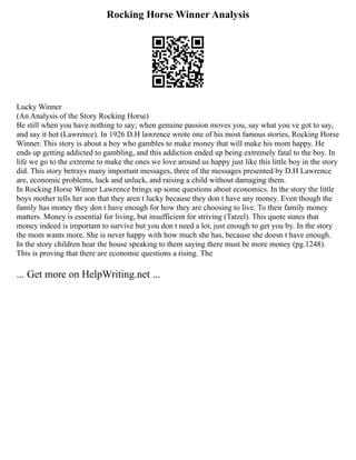 Rocking Horse Winner Analysis
Lucky Winner
(An Analysis of the Story Rocking Horse)
Be still when you have nothing to say; when genuine passion moves you, say what you ve got to say,
and say it hot (Lawrence). In 1926 D.H lawrence wrote one of his most famous stories, Rocking Horse
Winner. This story is about a boy who gambles to make money that will make his mom happy. He
ends up getting addicted to gambling, and this addiction ended up being extremely fatal to the boy. In
life we go to the extreme to make the ones we love around us happy just like this little boy in the story
did. This story betrays many important messages, three of the messages presented by D.H Lawrence
are, economic problems, luck and unluck, and raising a child without damaging them.
In Rocking Horse Winner Lawrence brings up some questions about economics. In the story the little
boys mother tells her son that they aren t lucky because they don t have any money. Even though the
family has money they don t have enough for how they are choosing to live. To their family money
matters. Money is essential for living, but insufficient for striving (Tatzel). This quote states that
money indeed is important to survive but you don t need a lot, just enough to get you by. In the story
the mom wants more. She is never happy with how much she has, because she doesn t have enough.
In the story children hear the house speaking to them saying there must be more money (pg.1248).
This is proving that there are economic questions a rising. The
... Get more on HelpWriting.net ...
 
