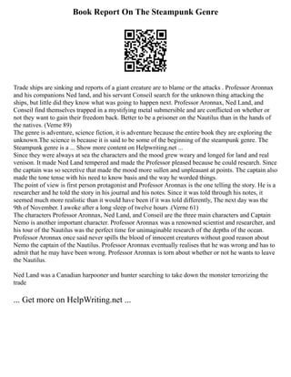 Book Report On The Steampunk Genre
Trade ships are sinking and reports of a giant creature are to blame or the attacks . Professor Aronnax
and his companions Ned land, and his servant Conseil search for the unknown thing attacking the
ships, but little did they know what was going to happen next. Professor Aronnax, Ned Land, and
Conseil find themselves trapped in a mystifying metal submersible and are conflicted on whether or
not they want to gain their freedom back. Better to be a prisoner on the Nautilus than in the hands of
the natives. (Verne 89)
The genre is adventure, science fiction, it is adventure because the entire book they are exploring the
unknown.The science is because it is said to be some of the beginning of the steampunk genre. The
Steampunk genre is a ... Show more content on Helpwriting.net ...
Since they were always at sea the characters and the mood grew weary and longed for land and real
venison. It made Ned Land tempered and made the Professor pleased because he could research. Since
the captain was so secretive that made the mood more sullen and unpleasant at points. The captain also
made the tone tense with his need to know basis and the way he worded things.
The point of view is first person protagonist and Professor Aronnax is the one telling the story. He is a
researcher and he told the story in his journal and his notes. Since it was told through his notes, it
seemed much more realistic than it would have been if it was told differently, The next day was the
9th of November. I awoke after a long sleep of twelve hours .(Verne 61)
The characters Professor Aronnax, Ned Land, and Conseil are the three main characters and Captain
Nemo is another important character. Professor Aronnax was a renowned scientist and researcher, and
his tour of the Nautilus was the perfect time for unimaginable research of the depths of the ocean.
Professor Aronnax once said never spills the blood of innocent creatures without good reason about
Nemo the captain of the Nautilus. Professor Aronnax eventually realises that he was wrong and has to
admit that he may have been wrong. Professor Aronnax is torn about whether or not he wants to leave
the Nautilus.
Ned Land was a Canadian harpooner and hunter searching to take down the monster terrorizing the
trade
... Get more on HelpWriting.net ...
 