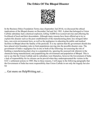 The Ethics Of The Bhopal Disaster
In the Business Ethics Foundation Terms class (September 2nd 2014), we discussed the ethical
implications of the Bhopal disaster on December 2nd and 3rd, 1983. A plant that belonged to Union
Carbide subsidiary had a chemical explosion, killing 10,000 lives (conservatively) and affecting the
livelihood of local and their descendants. Although many reasons have been offered up to try to
explain this disaster such as the poor establishment of the manufacturing plant, less stringent labor
laws, non exist environment laws, as well as the negligence in educating the public and medical
facilities in Bhopal about the fatality of the pesticide. It is my opinion that the government should also
have placed strict boundary rules to limit populations moving into the possible disaster zone. The
government of India s negligence lies in one or both of the following: not assessing the risk of
building a manufacturing plant close to a populated city, ignoring the assessed risk inherent in the
chemicals being manufactured, and jeopardizing the environment and population of Bhopal. This is
not to say that the Union Carbide and its subsidiary were blameless, however the Government of India
s lack of responsibility for its citizens can be proved when they underrepresented the victims in the
UCC s settlement actions in 1989. Due to these reasons, I will argue in the following paragraphs that
the Government of India has more responsibility than Union Carbide in not only the tragedy but also
for
... Get more on HelpWriting.net ...
 