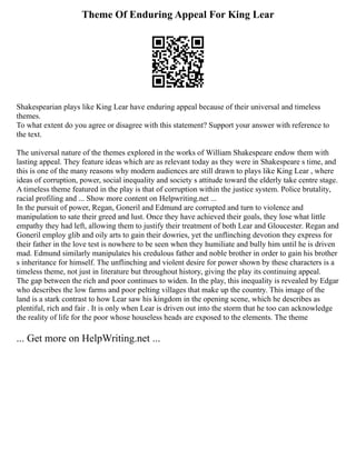 Theme Of Enduring Appeal For King Lear
Shakespearian plays like King Lear have enduring appeal because of their universal and timeless
themes.
To what extent do you agree or disagree with this statement? Support your answer with reference to
the text.
The universal nature of the themes explored in the works of William Shakespeare endow them with
lasting appeal. They feature ideas which are as relevant today as they were in Shakespeare s time, and
this is one of the many reasons why modern audiences are still drawn to plays like King Lear , where
ideas of corruption, power, social inequality and society s attitude toward the elderly take centre stage.
A timeless theme featured in the play is that of corruption within the justice system. Police brutality,
racial profiling and ... Show more content on Helpwriting.net ...
In the pursuit of power, Regan, Goneril and Edmund are corrupted and turn to violence and
manipulation to sate their greed and lust. Once they have achieved their goals, they lose what little
empathy they had left, allowing them to justify their treatment of both Lear and Gloucester. Regan and
Goneril employ glib and oily arts to gain their dowries, yet the unflinching devotion they express for
their father in the love test is nowhere to be seen when they humiliate and bully him until he is driven
mad. Edmund similarly manipulates his credulous father and noble brother in order to gain his brother
s inheritance for himself. The unflinching and violent desire for power shown by these characters is a
timeless theme, not just in literature but throughout history, giving the play its continuing appeal.
The gap between the rich and poor continues to widen. In the play, this inequality is revealed by Edgar
who describes the low farms and poor pelting villages that make up the country. This image of the
land is a stark contrast to how Lear saw his kingdom in the opening scene, which he describes as
plentiful, rich and fair . It is only when Lear is driven out into the storm that he too can acknowledge
the reality of life for the poor whose houseless heads are exposed to the elements. The theme
... Get more on HelpWriting.net ...
 