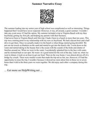 Summer Narrative Essay
The summer leading into my senior year of high school was complicated as well as interesting. Things
happened that I would have never expected. However, it was, all around, a great summer. I wouldn t
take any event away if I had the option. My summer included a trip to Virginia Beach with my then
boyfriend, getting my first job, and helping my parents with their business.
I had never been to Virginia Beach until this trip; I hadn t been to a beach in more than ten years. This
trip was a turning point in my relationship with my now ex boyfriend. We had a decent hour and a half
drive to get there. Once we actually made it to the beach is when things started going downhill. We
put out our towels as blankets on the sand and started to get into the beach vibe. I went down to the
water and started taking in the beauty that is the ocean with the sounds of the birds and chatter of
families around me. When we were in the water, I accidentally splashed him in the face with water,
and he stormed back to our spot. He wasn t in a good mood for the rest of the day. Later on, when we
went to dinner, it took us an hour to get our food. Then on the way home, I was almost driven off of a
bridge by a truck. There were smaller events that made the trip not as fun, too. However, if I had the
opportunity to erase the trip, I wouldn t because it showed me more about him in those six to seven
hours than it did in the three years we were together. We did enjoy each other s company during this
trip,
... Get more on HelpWriting.net ...
 