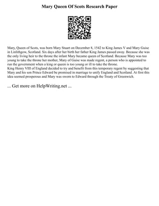 Mary Queen Of Scots Research Paper
Mary, Queen of Scots, was born Mary Stuart on December 8, 1542 to King James V and Mary Guise
in Linlithgow, Scotland. Six days after her birth her father King James passed away. Because she was
the only living heir to the throne the infant Mary became queen of Scotland. Because Mary was too
young to take the throne her mother, Mary of Guise was made regent, a person who is appointed to
run the government when a king or queen is too young or ill to take the throne.
King Henry VIII of England decided to try and benefit from this temporary regent by suggesting that
Mary and his son Prince Edward be promised in marriage to unify England and Scotland. At first this
idea seemed prosperous and Mary was sworn to Edward through the Treaty of Greenwich.
... Get more on HelpWriting.net ...
 