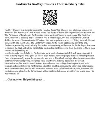 Pardoner In Geoffrey Chaucer s The Canterbury Tales
Geoffrey Chaucer is a risen star during the Hundred Years War. Chaucer was a talented writer, who
translated The Romance of the Rose and wrote The House of Fame, The Legend of Good Women, and
The Parliament of Fowls...etc. Pardoner is a character from Chaucer s masterpiece The Canterbury
Tales. Pardoner is not only one of the major role in the Prologue, but also the character Chaucer
dislikes the most. Chaucer described Pardoner had hair as yellow as wax, ...... Thinly they fell, like rat
tails, one by one (L694 L697 The Canterbury Tales). As the reader keeps going down the line,
Pardoner s personality shows vividly that he is a untrustworthy, selfish man. In the Prologue, Pardoner
is riding in the back and selling people fake pardons that pardons people from their sins. ... Show more
content on Helpwriting.net ...
In order to make people believe, Pardoner carried around a brass cross filled with stones to make it
seem as heavy as gold and a glass jar full of pig s bone to persuade people that he is the real pardoner.
Even it is seems really stupid for us now, the idea was brilliant back mid age when the communication
and transportation are poorly. The entire fraud could work, not only because of the lack of
communication, but also because Pardoner knows human psychology that everyone wants to be
forgiven and gone to heaven. Pardoner is a smart but graddy person, and he knows that not everyone
has a clear conscience, and he will always has business to do. After hundreds of years, Pardoner still
exists in people s life. Maybe he/she is not selling pardons, but people are still trying to use money to
buy comforts of
... Get more on HelpWriting.net ...
 
