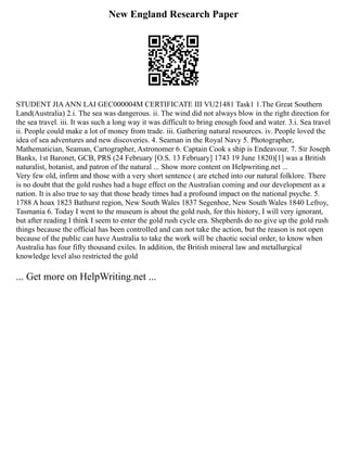 New England Research Paper
STUDENT JIAANN LAI GEC000004M CERTIFICATE III VU21481 Task1 1.The Great Southern
Land(Australia) 2.i. The sea was dangerous. ii. The wind did not always blow in the right direction for
the sea travel. iii. It was such a long way it was difficult to bring enough food and water. 3.i. Sea travel
ii. People could make a lot of money from trade. iii. Gathering natural resources. iv. People loved the
idea of sea adventures and new discoveries. 4. Seaman in the Royal Navy 5. Photographer,
Mathematician, Seaman, Cartographer, Astronomer 6. Captain Cook s ship is Endeavour. 7. Sir Joseph
Banks, 1st Baronet, GCB, PRS (24 February [O.S. 13 February] 1743 19 June 1820)[1] was a British
naturalist, botanist, and patron of the natural ... Show more content on Helpwriting.net ...
Very few old, infirm and those with a very short sentence ( are etched into our natural folklore. There
is no doubt that the gold rushes had a huge effect on the Australian coming and our development as a
nation. It is also true to say that those heady times had a profound impact on the national psyche. 5.
1788 A hoax 1823 Bathurst region, New South Wales 1837 Segenhoe, New South Wales 1840 Lefroy,
Tasmania 6. Today I went to the museum is about the gold rush, for this history, I will very ignorant,
but after reading I think I seem to enter the gold rush cycle era. Shepherds do no give up the gold rush
things because the official has been controlled and can not take the action, but the reason is not open
because of the public can have Australia to take the work will be chaotic social order, to know when
Australia has four fifty thousand exiles. In addition, the British mineral law and metallurgical
knowledge level also restricted the gold
... Get more on HelpWriting.net ...
 