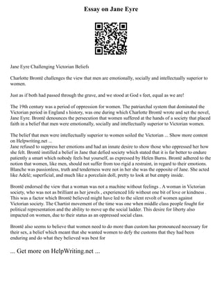 Essay on Jane Eyre
Jane Eyre Challenging Victorian Beliefs
Charlotte Brontë challenges the view that men are emotionally, socially and intellectually superior to
women.
Just as if both had passed through the grave, and we stood at God s feet, equal as we are!
The 19th century was a period of oppression for women. The patriarchal system that dominated the
Victorian period in England s history, was one during which Charlotte Brontë wrote and set the novel,
Jane Eyre. Brontë denounces the persecution that women suffered at the hands of a society that placed
faith in a belief that men were emotionally, socially and intellectually superior to Victorian women.
The belief that men were intellectually superior to women soiled the Victorian ... Show more content
on Helpwriting.net ...
Jane refused to suppress her emotions and had an innate desire to show those who oppressed her how
she felt. Brontë instilled a belief in Jane that defied society which stated that it is far better to endure
patiently a smart which nobody feels but yourself, as expressed by Helen Burns. Brontë adhered to the
notion that women, like men, should not suffer from too rigid a restraint, in regard to their emotions.
Blanche was passionless, truth and tenderness were not in her she was the opposite of Jane. She acted
like Adelè; superficial, and much like a porcelain doll, pretty to look at but empty inside.
Brontë endorsed the view that a woman was not a machine without feelings . A woman in Victorian
society, who was not as brilliant as her jewels , experienced life without one bit of love or kindness .
This was a factor which Brontë believed might have led to the silent revolt of women against
Victorian society. The Chartist movement of the time was one when middle class people fought for
political representation and the ability to move up the social ladder. This desire for liberty also
impacted on women, due to their status as an oppressed social class.
Brontë also seems to believe that women need to do more than custom has pronounced necessary for
their sex, a belief which meant that she wanted women to defy the customs that they had been
enduring and do what they believed was best for
... Get more on HelpWriting.net ...
 