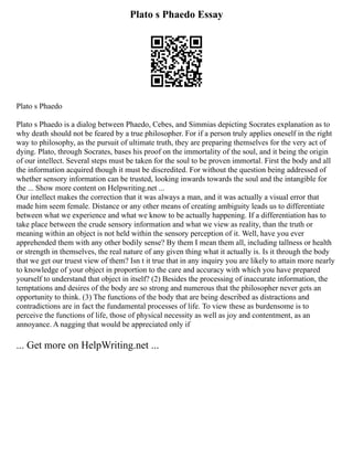 Plato s Phaedo Essay
Plato s Phaedo
Plato s Phaedo is a dialog between Phaedo, Cebes, and Simmias depicting Socrates explanation as to
why death should not be feared by a true philosopher. For if a person truly applies oneself in the right
way to philosophy, as the pursuit of ultimate truth, they are preparing themselves for the very act of
dying. Plato, through Socrates, bases his proof on the immortality of the soul, and it being the origin
of our intellect. Several steps must be taken for the soul to be proven immortal. First the body and all
the information acquired though it must be discredited. For without the question being addressed of
whether sensory information can be trusted, looking inwards towards the soul and the intangible for
the ... Show more content on Helpwriting.net ...
Our intellect makes the correction that it was always a man, and it was actually a visual error that
made him seem female. Distance or any other means of creating ambiguity leads us to differentiate
between what we experience and what we know to be actually happening. If a differentiation has to
take place between the crude sensory information and what we view as reality, than the truth or
meaning within an object is not held within the sensory perception of it. Well, have you ever
apprehended them with any other bodily sense? By them I mean them all, including tallness or health
or strength in themselves, the real nature of any given thing what it actually is. Is it through the body
that we get our truest view of them? Isn t it true that in any inquiry you are likely to attain more nearly
to knowledge of your object in proportion to the care and accuracy with which you have prepared
yourself to understand that object in itself? (2) Besides the processing of inaccurate information, the
temptations and desires of the body are so strong and numerous that the philosopher never gets an
opportunity to think. (3) The functions of the body that are being described as distractions and
contradictions are in fact the fundamental processes of life. To view these as burdensome is to
perceive the functions of life, those of physical necessity as well as joy and contentment, as an
annoyance. A nagging that would be appreciated only if
... Get more on HelpWriting.net ...
 