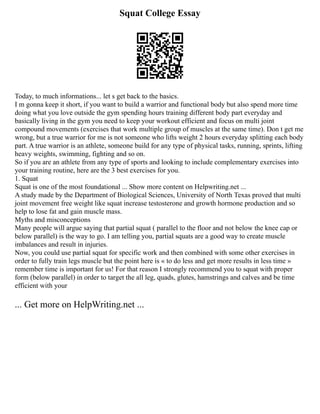 Squat College Essay
Today, to much informations... let s get back to the basics.
I m gonna keep it short, if you want to build a warrior and functional body but also spend more time
doing what you love outside the gym spending hours training different body part everyday and
basically living in the gym you need to keep your workout efficient and focus on multi joint
compound movements (exercises that work multiple group of muscles at the same time). Don t get me
wrong, but a true warrior for me is not someone who lifts weight 2 hours everyday splitting each body
part. A true warrior is an athlete, someone build for any type of physical tasks, running, sprints, lifting
heavy weights, swimming, fighting and so on.
So if you are an athlete from any type of sports and looking to include complementary exercises into
your training routine, here are the 3 best exercises for you.
1. Squat
Squat is one of the most foundational ... Show more content on Helpwriting.net ...
A study made by the Department of Biological Sciences, University of North Texas proved that multi
joint movement free weight like squat increase testosterone and growth hormone production and so
help to lose fat and gain muscle mass.
Myths and misconceptions
Many people will argue saying that partial squat ( parallel to the floor and not below the knee cap or
below parallel) is the way to go. I am telling you, partial squats are a good way to create muscle
imbalances and result in injuries.
Now, you could use partial squat for specific work and then combined with some other exercises in
order to fully train legs muscle but the point here is « to do less and get more results in less time »
remember time is important for us! For that reason I strongly recommend you to squat with proper
form (below parallel) in order to target the all leg, quads, glutes, hamstrings and calves and be time
efficient with your
... Get more on HelpWriting.net ...
 