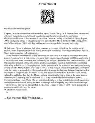 Stress Student
Outline for informative speech
Purpose: To inform the audience about student stress. Thesis: Today I will discuss about sources and
effects of student stress and efficient ways to manage this emotional and physical strain.
Organizational Pattern: I. Introduction A. Attention Getter According to the Student Living Report
2002, an ongoing survey of student experiences carried out by MORI for the UNITE Group, more
than half of students (53%) said they had become more stressed since starting university.
B. Relevance Stress is what you feel when you react to pressure, either from the outside world
(school, work, after school activities, family, friends) or from inside yourself (wanting to do well in ...
Show more content on Helpwriting.net ...
1. More and more students have to pay for college on their own, or with little assistance from their
parents. Learning how to live on one s own and today s complicated financial world is stressful, and it
s no wonder that some students would rather drop out and get a job rather than continue studing. 2. All
the academic activities clubs, jobs, teams, grades, assignments, classes a student has to accomplice
form a big ball of stress. 3. Managing time can be quite stressful for anyone as busy as the modern day
college student. Many students lose sleep or feel as if they just don t have enough time to accomplish
what they need to accomplish. 4. Roommate conflict is almost the first one that comes as starting life
on campus. College students are forced to live with people who may have different values, beliefs,
schedules, and habits than they do. There s nothing worse than having to sleep in the same room as
someone you d normally hate or never talk to. 5. Many relationships are started (and ended)
throughout college years. Those who are in relationships have to deal with the stresses of arguments,
seeing someone too much, seeing someone not enough and those pesky long distance relationships.
Transition Now that we have covered all the essential sources of stress it will be most appropriate to
continue with the effects of the stress.
B. Effects of student stress.
1. In
... Get more on HelpWriting.net ...
 