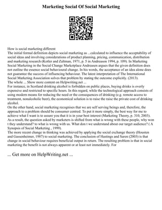 Marketing Social Of Social Marketing
How is social marketing different
The initial formal definition depicts social marketing as ...calculated to influence the acceptability of
social ideas and involving considerations of product planning, pricing, communication, distribution
and marketing research (Kotler and Zaltman, 1971, p. 5 in Andreason 1994, p. 109). In Marketing
Social Marketing in the Social Change Marketplace Andreasen argues that the given definition does
not outline the essence social behavioural change. In his words, the acceptance of an idea alone does
not guarantee the success of influencing behaviour. The latest interpretation of The International
Social Marketing Association solves that problem by stating the outcome explicitly. (2013).
The whole ... Show more content on Helpwriting.net ...
For instance, in Scotland drinking alcohol is forbidden on public places, buying drinks is overly
expensive and restricted to specific hours. In this regard, while the technological approach consists of
using modern means for reducing the need or the consequences of drinking (e.g. remote access to
treatment, non­
alcoholic beer), the economical solution is to raise the raise the private cost of drinking
alcohol.
On the other hand, social marketing recognises that we are self serving beings and, therefore, the
approach to a problem should be consumer centred. To put it more simply, the best way for me to
achieve what I want is to assure you that it is in your best interest (Marketing Theory, p. 310, 2003).
As a result, the question asked by marketers is shifted from what is wrong with these people, why won
t they understand? to what is wrong with us. What don t we understand about our target audience? ( A
Synopsis of Social Marketing , 1999).
The more recent change in thinking was achieved by applying the social exchange theory (Housten
and Gassenheimer, 1987) to social marketing. The conclusion of Hastings and Saren (2003) is that
change in social behaviour requires beneficial output in return. The resulting problem is that in social
marketing the benefit is not always apparent or at least not immediately. For
... Get more on HelpWriting.net ...
 