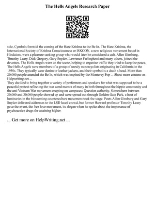 The Hells Angels Research Paper
side, Cymbals foretold the coming of the Hare Krishna to the Be In. The Hare Krishna, the
International Society of Krishna Consciousness or ISKCON, a new religious movement based in
Hinduism, were a pleasure seeking group who would later be considered a cult. Allen Ginsburg,
Timothy Leary, Dick Gregory, Gary Snyder, Lawrence Ferlinghetti and many others, joined the
devotees. The Hells Angels were on the scene, helping to organize traffic they tried to keep the peace.
The Hells Angels were members of a group of unruly motorcyclists originating in California in the
1950s. They typically wear denim or leather jackets, and their symbol is a death s head. More than
20,000 people attended the Be In, which was inspired by the Monterey Pop ... Show more content on
Helpwriting.net ...
They decided to bring together a variety of performers and speakers for what was supposed to be a
peaceful protest reflecting the two word mantra of many in both throughout the hippie community and
the anti Vietnam War movement erupting on campuses: Question authority. Somewhere between
20,000 and 30,000 people showed up and were spread out through Golden Gate Park, a host of
luminaries in the blossoming counterculture movement took the stage. Poets Allen Ginsburg and Gary
Snyder delivered addresses to the LSD laced crowd, but former Harvard professor Timothy Leary
gave the event, the free love movement, its slogan when he spoke about the importance of
psychoactive drugs for attaining higher
... Get more on HelpWriting.net ...
 