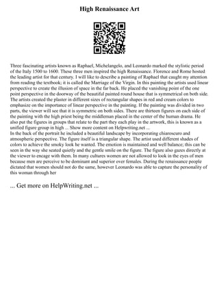 High Renaissance Art
Three fascinating artists known as Raphael, Michelangelo, and Leonardo marked the stylistic period
of the Italy 1500 to 1600. These three men inspired the high Renaissance. Florence and Rome hosted
the leading artist for that century. I will like to describe a painting of Raphael that caught my attention
from reading the textbook; it is called the Marriage of the Virgin. In this painting the artists used linear
perspective to create the illusion of space in the far back. He placed the vanishing point of the one
point perspective in the doorway of the beautiful painted round house that is symmetrical on both side.
The artists created the plaster in different sizes of rectangular shapes in red and cream colors to
emphasize on the importance of linear perspective in the painting. If the painting was divided in two
parts, the viewer will see that it is symmetric on both sides. There are thirteen figures on each side of
the painting with the high priest being the middleman placed in the center of the human drama. He
also put the figures in groups that relate to the part they each play in the artwork, this is known as a
unified figure group in high ... Show more content on Helpwriting.net ...
In the back of the portrait he included a beautiful landscape by incorporating chiaroscuro and
atmospheric perspective. The figure itself is a triangular shape. The artist used different shades of
colors to achieve the smoky look he wanted. The emotion is maintained and well balance; this can be
seen in the way she seated quietly and the gentle smile on the figure. The figure also gazes directly at
the viewer to encage with them. In many cultures women are not allowed to look in the eyes of men
because men are perceive to be dominant and superior over females. During the renaissance people
dictated that women should not do the same, however Leonardo was able to capture the personality of
this woman through her
... Get more on HelpWriting.net ...
 