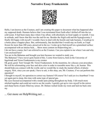Narrative Essay Frankenstein
Hello, I am known as the Creature, and I am creating this paper to document what has happened after
my supposed death. Humans believe that I was terminated from Earth after I drifted off into the ice
cold ocean. It had been many days where I lay afloat, with absolutely no food supply or warmth. I was
in solitude, and I knew that this was the end for me. Besides the frigid cold and the hypoglycemia, I
finally felt happy with myself. I wouldn t have to deal with the hostile and rude humans, I would go to
a better place a happier place. But, unfortunately, fate decided that I would stay on Earth, as I kept
frozen for more than 200 years, preserved in the ice. I woke up to find myself on a granulated surface
accompanied with an intense heat, ... Show more content on Helpwriting.net ...
I do not have a name, but I am referred to as the Creature. Can you explain to me where I am and why
I am enclosed here?
You are in the Bahamas and brought you here because we wanted to study you.
The Bahamas? I have never quite heard of this. I come from Geneva, born in the University of
Ingolstadt and Victor Frankenstein is my creator.
Ok good, good. Tom! Google Mr. Victor Frankenstein. In the meantime, let s discuss your procedure.
We will be reformatting your face and skin color in order to resemble more like a, uh, human. This
should help you connect with the world, and we would like to study the mental effects of plastic
surgery. Now, since you can speak, I have to ask, is this okay, um, Mr. Creature, if we can perform this
operation?
I thought to myself, An operation to correct my features! Of course! So I said yes in a heartbeat! I was
yet again put to sleep, this time with some type of special gas.
My eyes focused accompanied with a tender pain jutting throughout my body. I felt much more
stitched together and could not wait to see the results. I quickly got up to view myself in the mirror
and sharp bursts of pain filled my senses. Dr. Delano rushed inside my room and laid me back onto
my
... Get more on HelpWriting.net ...
 