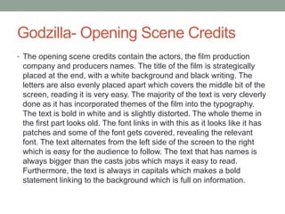 Godzilla- Opening Scene Credits
• The opening scene credits contain the actors, the film production
company and producers names. The title of the film is strategically
placed at the end, with a white background and black writing. The
letters are also evenly placed apart which covers the middle bit of the
screen, reading it is very easy. The majority of the text is very cleverly
done as it has incorporated themes of the film into the typography.
The text is bold in white and is slightly distorted. The whole theme in
the first part looks old. The font links in with this as it looks like it has
patches and some of the font gets covered, revealing the relevant
font. The text alternates from the left side of the screen to the right
which is easy for the audience to follow. The text that has names is
always bigger than the casts jobs which mays it easy to read.
Furthermore, the text is always in capitals which makes a bold
statement linking to the background which is full on information.
 