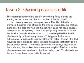 Taken 3- Opening scene credits
• The opening scene credits contain everything. They include the
leading actors name, the director, the title of the film, the film
production company and many producers. The title of the film is
shown in the same type of font as the others, which does not make it
stand out. It is also shown near the beginning and not at an obvious
clear point of the opening scene. The typography used for all of the
font is all in capitals which makes it . It is also very bold but bland
which actually makes it easy to read. This type of font seems
authoritative- which could represent the main actor.. The way the text
moves is like a flash and fades, this is of relevance to the film as it is
like an action scene. The names of the cast are always bigger than
there job role, this makes their name more eligible. The font is white
which gives a clear contrast to the dark background. This helps bring
the text forward and more suitable to read.
 