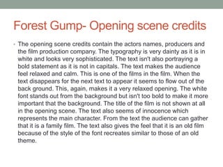 Forest Gump- Opening scene credits
• The opening scene credits contain the actors names, producers and
the film production company. The typography is very dainty as it is in
white and looks very sophisticated. The text isn't also portraying a
bold statement as it is not in capitals. The text makes the audience
feel relaxed and calm. This is one of the films in the film. When the
text disappears for the next text to appear it seems to flow out of the
back ground. This, again, makes it a very relaxed opening. The white
font stands out from the background but isn't too bold to make it more
important that the background. The title of the film is not shown at all
in the opening scene. The text also seems of innocence which
represents the main character. From the text the audience can gather
that it is a family film. The text also gives the feel that it is an old film
because of the style of the font recreates similar to those of an old
theme.
 