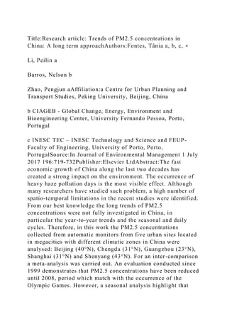 Title:Research article: Trends of PM2.5 concentrations in
China: A long term approachAuthors:Fontes, Tânia a, b, c, ∗
Li, Peilin a
Barros, Nelson b
Zhao, Pengjun aAffiliation:a Centre for Urban Planning and
Transport Studies, Peking University, Beijing, China
b CIAGEB - Global Change, Energy, Environment and
Bioengineering Center, University Fernando Pessoa, Porto,
Portugal
c INESC TEC – INESC Technology and Science and FEUP-
Faculty of Engineering, University of Porto, Porto,
PortugalSource:In Journal of Environmental Management 1 July
2017 196:719-732Publisher:Elsevier LtdAbstract:The fast
economic growth of China along the last two decades has
created a strong impact on the environment. The occurrence of
heavy haze pollution days is the most visible effect. Although
many researchers have studied such problem, a high number of
spatio-temporal limitations in the recent studies were identified.
From our best knowledge the long trends of PM2.5
concentrations were not fully investigated in China, in
particular the year-to-year trends and the seasonal and daily
cycles. Therefore, in this work the PM2.5 concentrations
collected from automatic monitors from five urban sites located
in megacities with different climatic zones in China were
analysed: Beijing (40°N), Chengdu (31°N), Guangzhou (23°N),
Shanghai (31°N) and Shenyang (43°N). For an inter-comparison
a meta-analysis was carried out. An evaluation conducted since
1999 demonstrates that PM2.5 concentrations have been reduced
until 2008, period which match with the occurrence of the
Olympic Games. However, a seasonal analysis highlight that
 