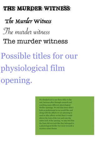 The murder witness
The murder witness
The Murder Witness
Possible titles for our
physiological film
opening.
The Murder Witness
We decided not to use these titles in the
end, because after through research and
watching many different physiological
thriller openings. We felt that these didn't
look as professional as we would like and
along with the affects we are planning to
used in after affects we feel that it would
distort the look of the text and ruin the
entire look of the opening. we also feel that
the fonts did not look like they belonged to
a physiological thriller but more towards a
mystery crime drama.
 