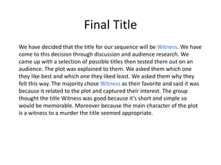 Final Title 
We have decided that the title for our sequence will be Witness. We have 
come to this decision through discussion and audience research. We 
came up with a selection of possible titles then tested them out on an 
audience. The plot was explained to them. We asked them which one 
they like best and which one they liked least. We asked them why they 
felt this way. The majority chose Witness as their favorite and said it was 
because it related to the plot and captured their interest. The group 
thought the title Witness was good because it’s short and simple so 
would be memorable. Moreover because the main character of the plot 
is a witness to a murder the title seemed appropriate. 
