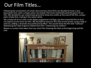 Our Film Titles…
Following the conventions of similar documentary short films we decided to have a very
basic/plain font, with a simple colour we picked a font that matched/suited the genre of our
film. We decided to use a black back ground to show the credits at the end of the film, using a
plain simple font, making it the colour white.
We created all of our titles in the Apple programme LiveType, we then imported this to final
cut express to join onto our film. We decided to have our film title on the screen using a fade in
and out, adding a dramatic but professional effect. This would show the film title “Collision”
followwing the style of genre related short film “undressing my mother”.
Below is a screen shot taken from our short film showing the titles at the beginning and the
end.
 