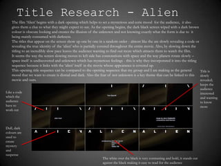 Title Research - Alien
    The film ‘Alien’ begins with a dark opening which helps to set a mysterious and eerie mood for the audience, it also
    gives them a clue to what they might expect to see. As the opening begins, the dark black screen wiped with a dark brown
    colour is obscure looking and creates the illusion of the unknown and not knowing exactly what the form is due to it
    being mainly consumed with darkness.
    The titles that appear on the screen show up one by one in a random order - almost like the are slowly revealing a code or
    revealing the true identity of the ‘alien’ who is partially covered throughout the entire movie. Also, by slowing down the
    titling to an incredibly slow pace leaves the audience wanting to find out more which attracts them to watch the film.
    It seems the way the screen slowing moves to left side has connotations with space and the way planets rotate slowly –
    space itself is undiscovered and unknown which has mysterious feelings - this is why they incorporated it into the titling
    sequence because it links with the ‘alien’ itself in the movie whose appearance is covered up.
    This opening title sequence can be compared to the opening sequence that my group and I are making as the general          Title is
    mood that we want to create is dismal and dark. Also the fear of not unknown is a key theme that can be linked to this slowly
    movie and ours.                                                                                                            revealed;
                                                                                                                                      keeps the
                                                                                                                                      audience
Like a code                                                                                                                           interested
which the                                                                                                                             and wanting
audience                                                                                                                              to know
have to                                                                                                                               more
work out



Dull, dark
colours are
used to
create
mystery
and
suspense
                                                               The white over the black is very contrasting and bold, it stands out
                                                               against the black making it easy to read for the audience
 
