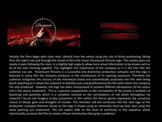 Initially, the films begin with silver stars, directly from the centre using the rule of thirds positioning, falling
from the night’s sky and through the clouds to form the classic Paramount Pictures logo. The camera pans out
slowly in pace following the stars, in a slightly high angle to allow more visual information to be shown such as
all of the stars forming together. This highlights the importance of the company as it is the first title the
audience can see. Paramount Pictures is a successful and distinctive production company and this logo is
featured in every film the company produces in the introduction of its opening sequence. Therefore the
audience recognises the success of the intertexual brand and automatically associates the film with being
worth watching as it allows the audience to identify (uses and gratifications) the film with others the company
has also produced. However, the logo has been manipulated to present different denotations of the colour
red in the classic trademark. This is a peculiar juxtaposition as the connotation of the clouds is symbolic of
dreaming and positivity which is a complete contrast to the connotations of red which throughout my
research I found red imagery (a key convention in film within the horror genre) represents the unnatural
nature of blood, gore and thoughts of murder. This thematic red tint continues into the next logo of the
production company Platinum Dunes as the logo is shown using an extremely close-up shot, also using the
same panning out movement. The red aspect adds to the level of continuity in the sequence which
intentionally connects the film to create a fluent introduction that grips a audience.
 