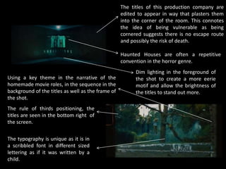 The titles of this production company are
edited to appear in way that plasters them
into the corner of the room. This connotes
the idea of being vulnerable as being
cornered suggests there is no escape route
and possibly the risk of death.
Using a key theme in the narrative of the
homemade movie roles, in the sequence in the
background of the titles as well as the frame of
the shot.
The rule of thirds positioning, the
titles are seen in the bottom right of
the screen.
Dim lighting in the foreground of
the shot to create a more eerie
motif and allow the brightness of
the titles to stand out more.
The typography is unique as it is in
a scribbled font in different sized
lettering as if it was written by a
child.
Haunted Houses are often a repetitive
convention in the horror genre.
 
