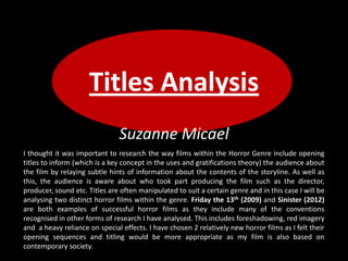 Titles Analysis
Suzanne Micael
I thought it was important to research the way films within the Horror Genre include opening
titles to inform (which is a key concept in the uses and gratifications theory) the audience about
the film by relaying subtle hints of information about the contents of the storyline. As well as
this, the audience is aware about who took part producing the film such as the director,
producer, sound etc. Titles are often manipulated to suit a certain genre and in this case I will be
analysing two distinct horror films within the genre. Friday the 13th (2009) and Sinister (2012)
are both examples of successful horror films as they include many of the conventions
recognised in other forms of research I have analysed. This includes foreshadowing, red imagery
and a heavy reliance on special effects. I have chosen 2 relatively new horror films as I felt their
opening sequences and titling would be more appropriate as my film is also based on
contemporary society.
 