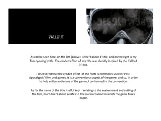 As can be seen here, on the left (above) is the ‘Fallout 3’ title, and on the right is my
film opening’s title. The eroded effect of my title was directly inspired by the ‘Fallout
3’ one.
I discovered that the eroded effect of the fonts is commonly used in ‘Post-
Apocalyptic’ films and games. It is a conventional aspect of the genre, and so, in order
to help entice audiences of the genre, I conformed to the convention.
As for the name of the title itself, I kept I relating to the environment and setting of
the film, much like ‘Fallout’ relates to the nuclear fallout in which the game takes
place.
 